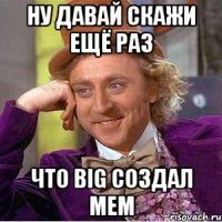 Ну давай скажи ещё раз Что Big создал мем