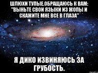 шлюхи тупые.обращаюсь к вам: "выньте свои языки из жопы и скажите мне все в глаза" я дико извиняюсь за грубость.