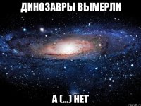 динозавры вымерли а (...) нет