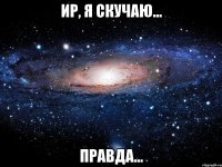 ир, я скучаю... правда...