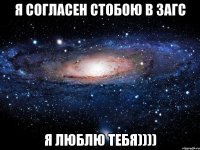 я согласен стобою в загс я люблю тебя))))