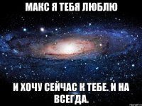 макс я тебя люблю и хочу сейчас к тебе. и на всегда.