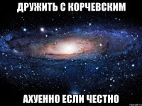 дружить с корчевским ахуенно если честно