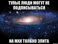 тупые люди могут не подписываться на мхк только элита