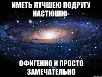 иметь лучшею подругу настюшю- офигенно и просто замечательно