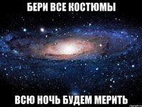 бери все костюмы всю ночь будем мерить