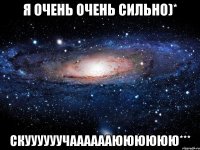 я очень очень сильно)* скуууууучааааааюююююю***