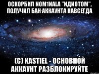 оскорбил nom1nala "идиотом", получил бан аккаунта навсегда (c) kastiel - основной аккаунт разблокируйте