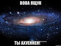 вова ящук ты ахуеннен!*****