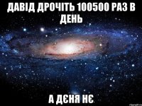 давід дрочіть 100500 раз в день а дєня нє