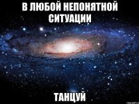 в любой непонятной ситуации танцуй