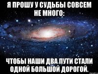 я прошу у судьбы совсем не много: чтобы наши два пути стали одной большой дорогой.