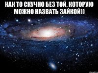 как то скучно без той, которую можно назвать зайкой)) 