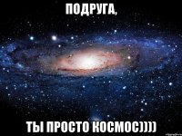 подруга, ты просто космос))))