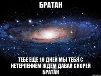 братан тебе ещё 18 дней мы тебя с нетерпением ждём давай скорей братан