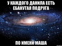 у каждого данила есть ебанутая подруга по имени маша