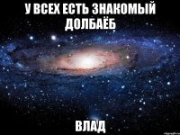 у всех есть знакомый долбаёб влад