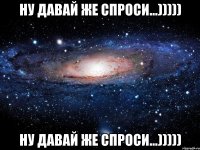 ну давай же спроси...))))) ну давай же спроси...)))))