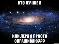 кто лучше я или лера я просто спрашиваю???