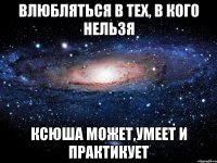 влюбляться в тех, в кого нельзя ксюша может,умеет и практикует