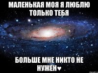 маленькая моя я люблю только тебя больше мне никто не нужен♥