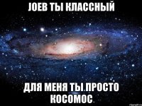 Joeb ты классный для меня ты просто косомос