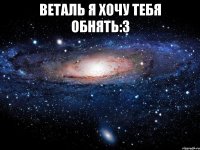 Веталь я хочу тебя обнять:3 