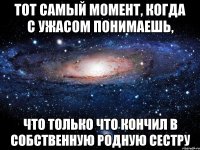 тот самый момент, когда с ужасом понимаешь, что только что кончил в собственную родную сестру