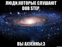 Люди,которые слушают Dub Step, Вы ахуенны:3