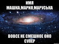 имя машка,мария,маруська вовсе не смешное оно супер