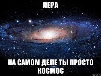 лера на самом деле ты просто космос