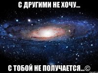 С другими не хочу... С тобой не получается...©