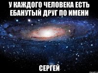 У каждого человека есть ебанутый друг по имени СЕРГЕЙ