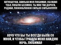 Катюшечка, заинька моя любимая, обожаю тебя, люблю безумно, ты мне так дорога, родная, люююблююю сильно сильно!!!!!!!! хочу что бы ты всегда была со мной, и чтобы трахала меня каждую ночь, любимая