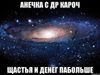 Анечка с Др кароч Щастья и денег пабольше