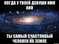 когда у твоей девуши имя аня ты самый счастливый человек на земле