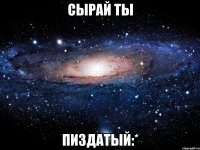 Сырай ты пиздатый:*