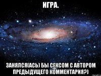 Игра. Занялся(ась) бы сексом с автором предыдущего комментария?)