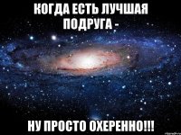 Когда есть лучшая подруга - ну просто охеренно!!!