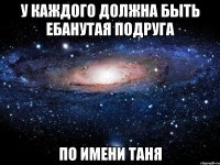 У КАЖДОГО ДОЛЖНА БЫТЬ ЕБАНУТАЯ ПОДРУГА ПО ИМЕНИ ТАНЯ