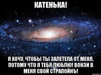 Катенька! Я хочу, чтобы ты залетела от меня, потому что я тебя люблю! Вонзи в меня свой страпойнЪ!