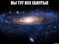 вы тут все ебнутые 