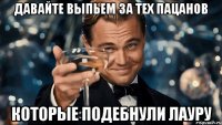 давайте выпьем за тех пацанов которые подебнули лауру