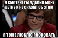 я смотрю ты удалил мою ветку и не сказал об этом я тоже люблю рисковать