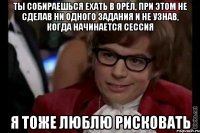 ты собираешься ехать в орёл, при этом не сделав ни одного задания и не узнав, когда начинается сессия я тоже люблю рисковать