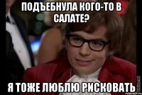 Подъебнула кого-то в салате? Я тоже люблю рисковать