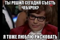 Ты решил сегодня съесть чебурек? Я тоже люблю рисковать