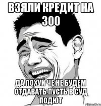 взяли кредит на 300 да похуй че не будем отдавать пусть в суд подют