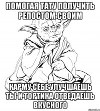 помогая тату получить репостом своим карму себе улучшаешь ты и тортика отведаешь вкусного