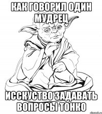 как говорил один мудрец исскуство задавать вопросы тонко